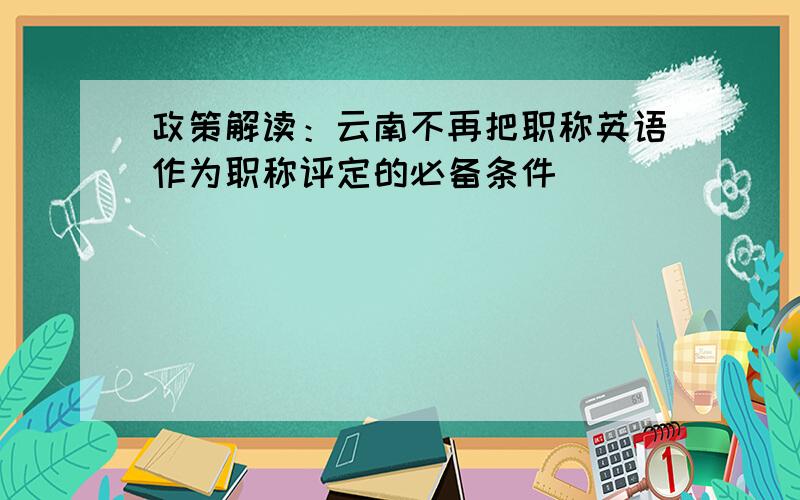 政策解读：云南不再把职称英语作为职称评定的必备条件