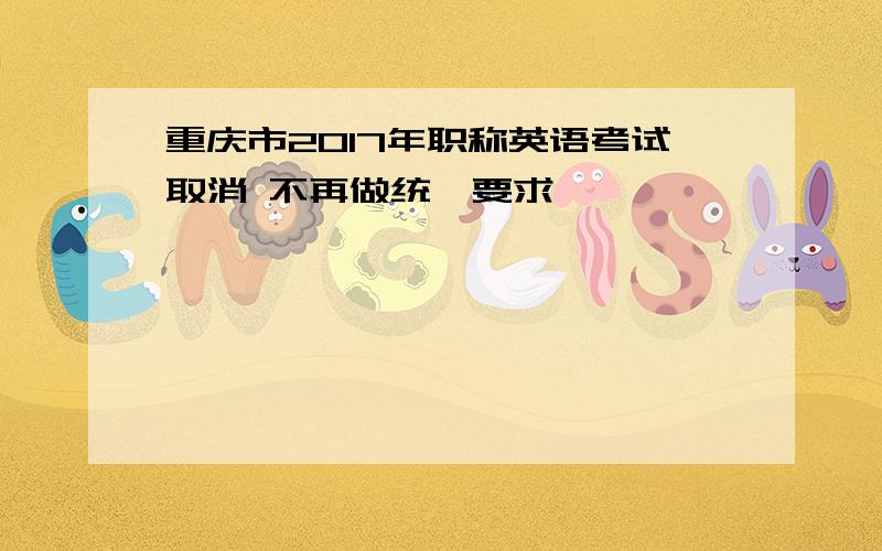 重庆市2017年职称英语考试取消 不再做统一要求