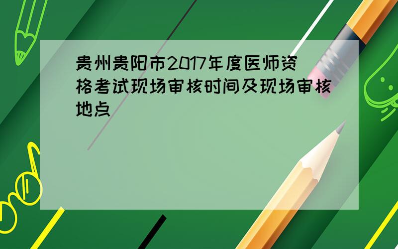 贵州贵阳市2017年度医师资格考试现场审核时间及现场审核地点