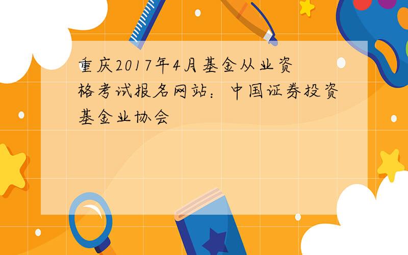 重庆2017年4月基金从业资格考试报名网站：中国证券投资基金业协会