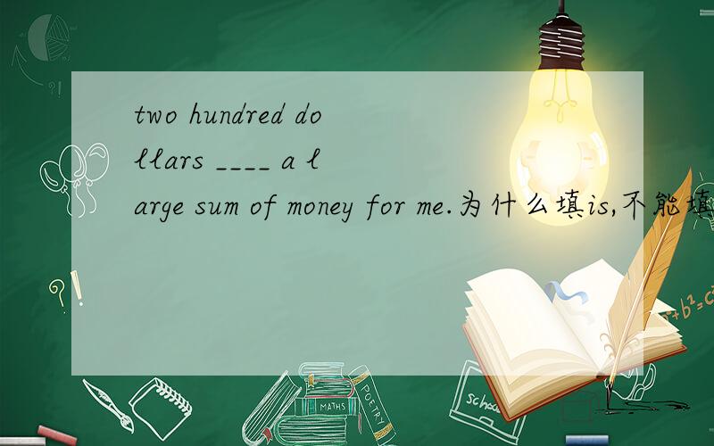 two hundred dollars ____ a large sum of money for me.为什么填is,不能填are?