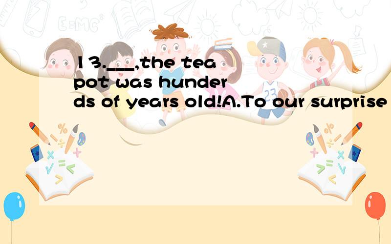 13.___,the teapot was hunderds of years old!A.To our surprise B.In surprise C.We were surprisedD.It was surprised