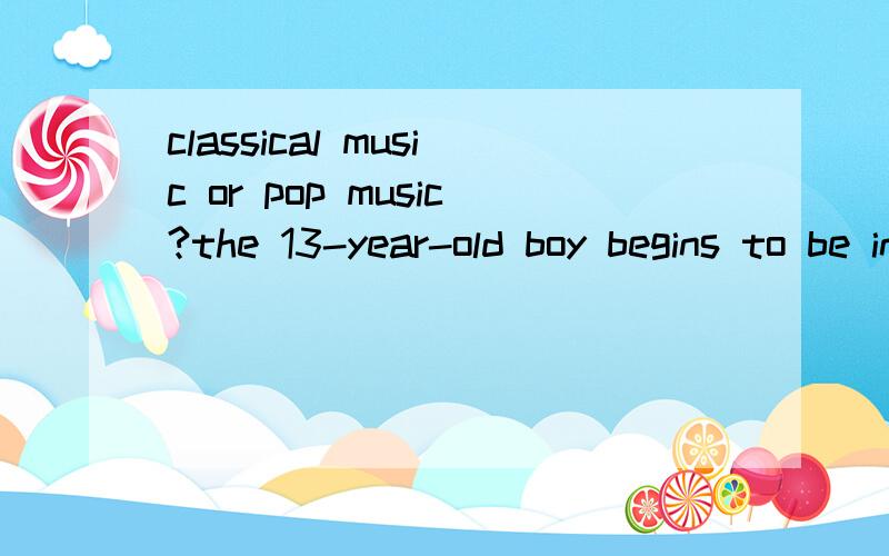 classical music or pop music?the 13-year-old boy begins to be interestedin music,he doesn't know wether he shouldlisten to classical one or pop one for thebeginner.But naturally he like light musicsuch as Richard Clayderman's piano pieaces.Probably c