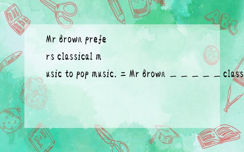 Mr Brown prefers classical music to pop music.=Mr Brown _____classical music ______ _____pop music.