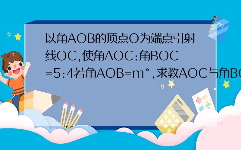 以角AOB的顶点O为端点引射线OC,使角AOC:角BOC=5:4若角AOB=m°,求教AOC与角BOC的度以角AOB的顶点O为端点引射线OC,使角AOC:角BOC=5:4.(1)若角AOB=15度,求角AOC与角BOC的度数.（2）若角AOB=m°,求角AOC与角BOC的