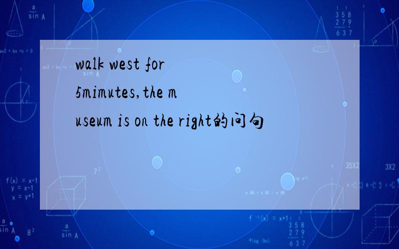 walk west for 5mimutes,the museum is on the right的问句