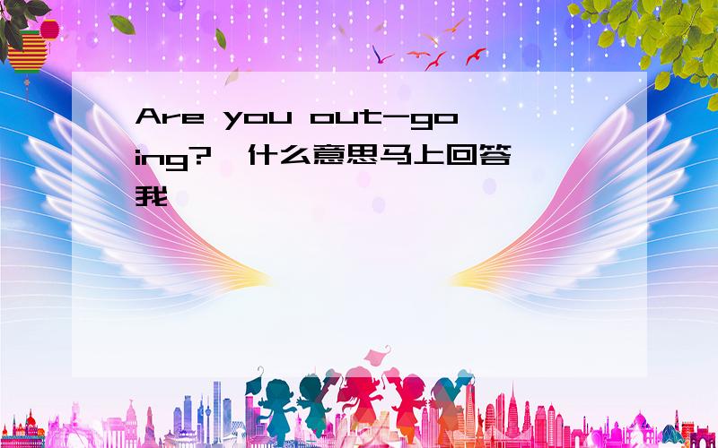 Are you out-going?  什么意思马上回答我、