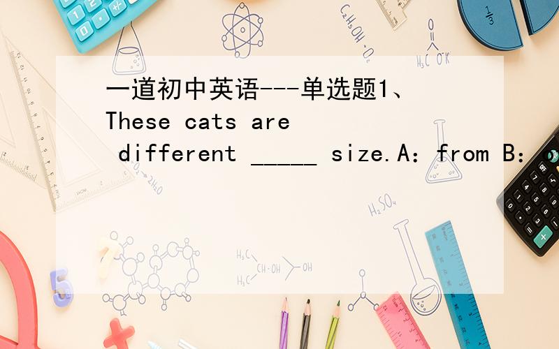 一道初中英语---单选题1、These cats are different _____ size.A：from B：of C：to D：in 我想知道,在某方面不同的介词好像有好几个,比如on等,还有几个我忘了.请知道的告诉我,并解释他们有什么区别