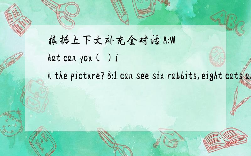 根据上下文补充全对话 A：What can you()in the picture?B：l can see six rabbits,eight cats and twosheep.A：()()those?()they ducks?B：N吗,()().They are geese.A：()()geese can you see?B：Let me(),one,tow...five.A：What()these?Are()dogs?