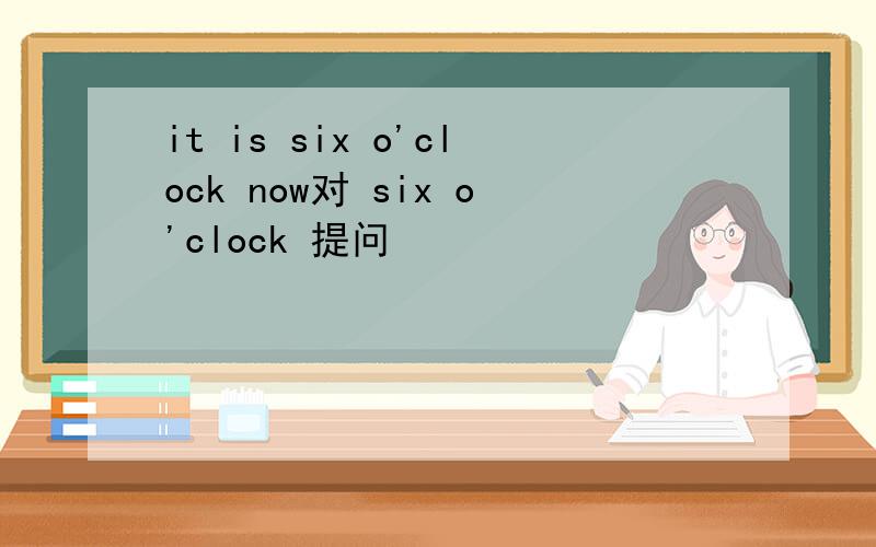 it is six o'clock now对 six o'clock 提问