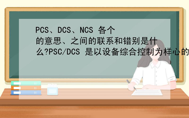 PCS、DCS、NCS 各个的意思、之间的联系和错别是什么?PSC/DCS 是以设备综合控制为样心的过程控制系统,那他们又都包括了那些内容?