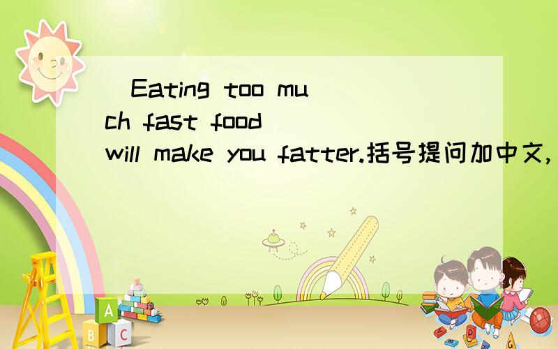 （Eating too much fast food) will make you fatter.括号提问加中文,_______ ________ make you fatter?