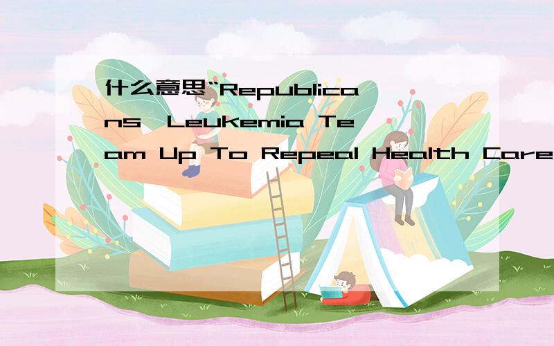什么意思“Republicans,Leukemia Team Up To Repeal Health Care Law”一个新闻标题