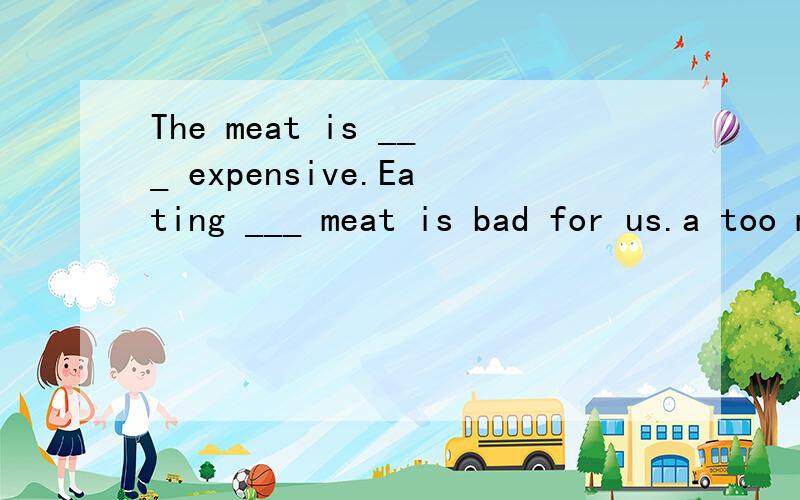 The meat is ___ expensive.Eating ___ meat is bad for us.a too much,much too b much too,too muchc too much,too much d much too,much too