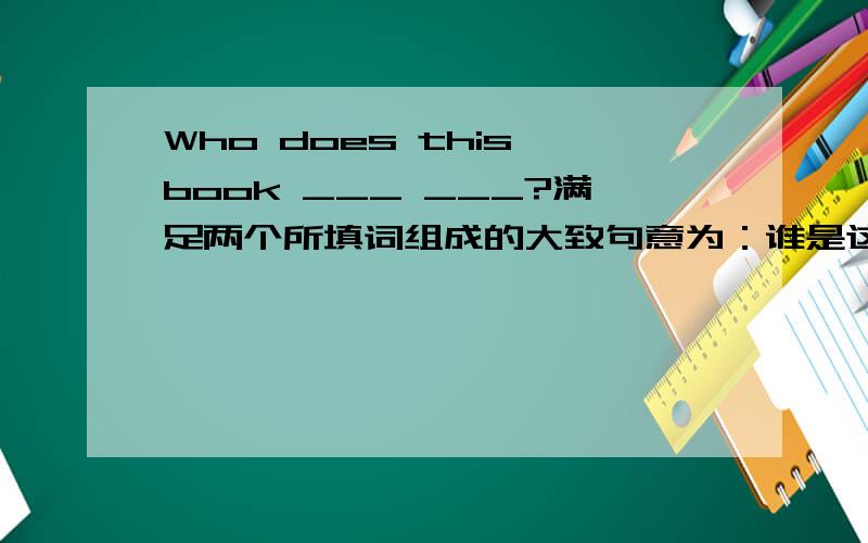 Who does this book ___ ___?满足两个所填词组成的大致句意为：谁是这本书Who does this book ___ ___?满足两个所填词组成的大致句意为：谁是这本书的主人?