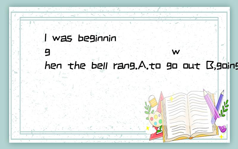I was beginning __________ when the bell rang.A.to go out B,going out C,went out D,both A and B