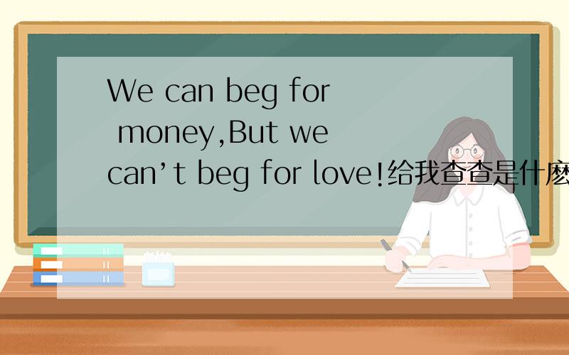 We can beg for money,But we can’t beg for love!给我查查是什麽意思!急