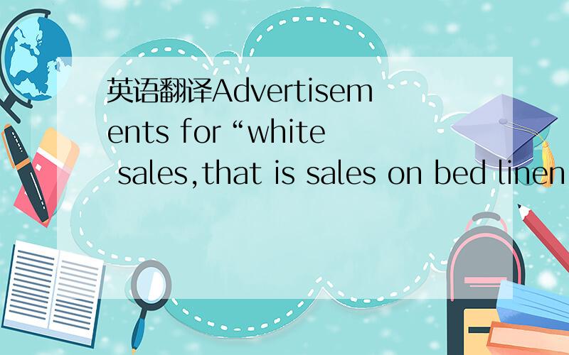 英语翻译Advertisements for“white sales,that is sales on bed linen,towels,etc,often appear in January,as well as in may,July.