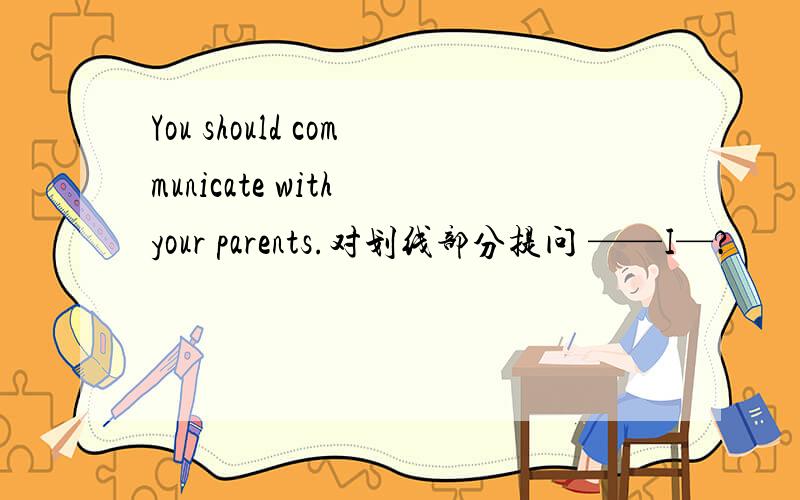 You should communicate with your parents.对划线部分提问 ——I—?