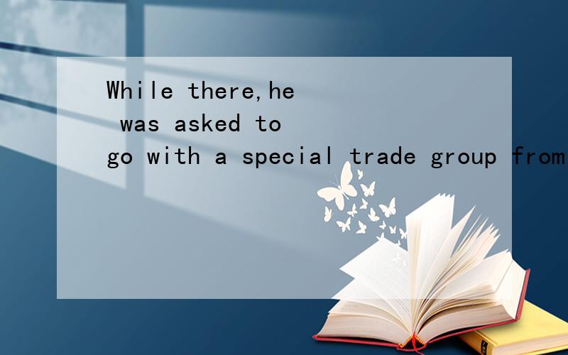 While there,he was asked to go with a special trade group from Korea to establish trade relations这是个什么句型?什么时态？