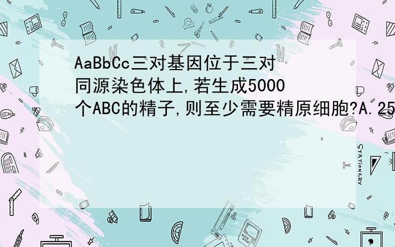 AaBbCc三对基因位于三对同源染色体上,若生成5000个ABC的精子,则至少需要精原细胞?A.2500个.B.20000个.C.10000个.D.5000个（请给出解释,