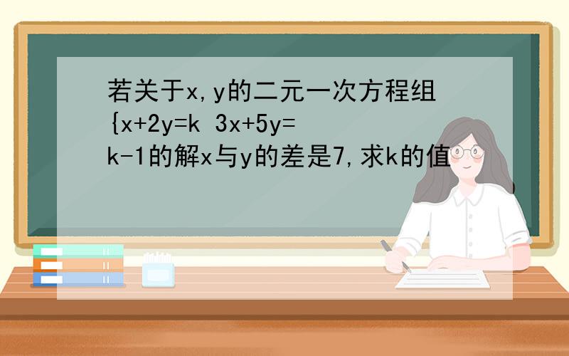 若关于x,y的二元一次方程组{x+2y=k 3x+5y=k-1的解x与y的差是7,求k的值