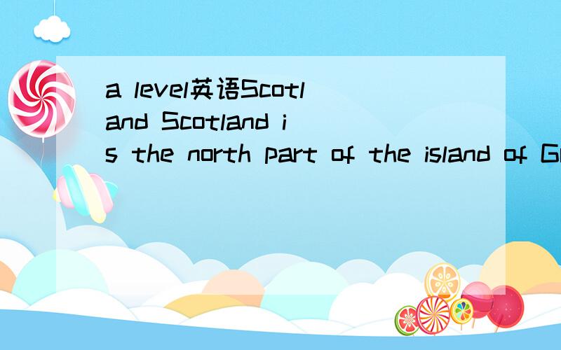 a level英语Scotland Scotland is the north part of the island of Great Britain. The Atlantic Ocean is on the west and the  North Sea on the east. Some people (6) . Scotland speak a different language called Gaelic.  There are (7) . five million peop