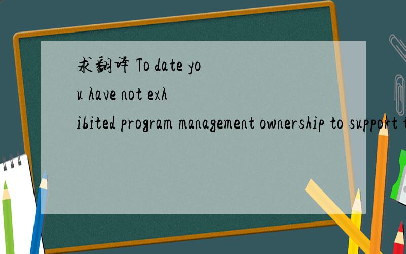 求翻译 To date you have not exhibited program management ownership to support this contract.