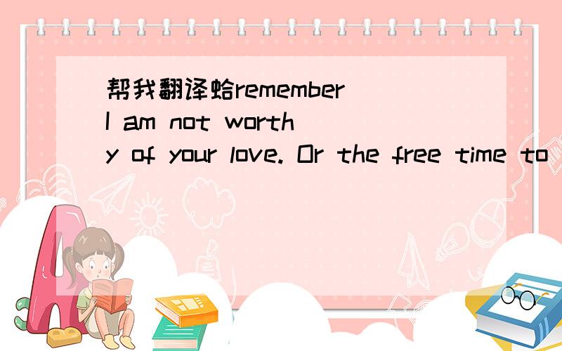 帮我翻译蛤remember I am not worthy of your love. Or the free time to let go of
