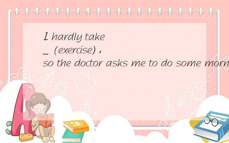 I hardly take _ (exercise） ,so the doctor asks me to do some morning _ (exercise）.填什么形式
