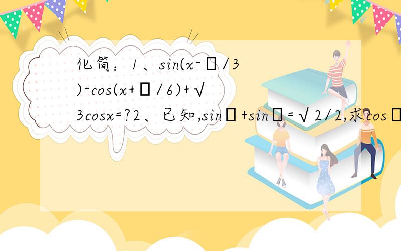 化简：1、sin(x-π/3)-cos(x+π/6)+√3cosx=?2、已知,sinα+sinβ=√2/2,求cosα+cosβ的取值范围