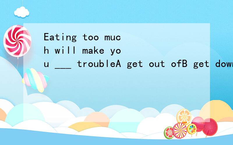 Eating too much will make you ___ troubleA get out ofB get downC get intoD get off
