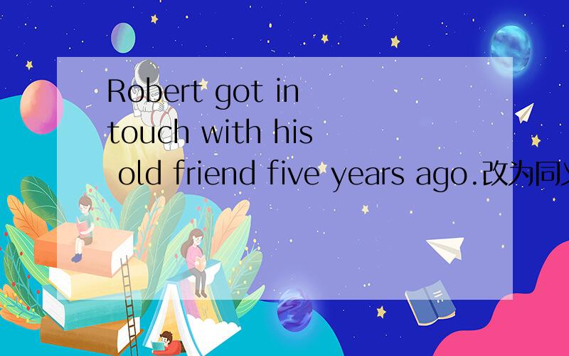 Robert got in touch with his old friend five years ago.改为同义句Robert ＿＿＿＿＿his old friend for five years
