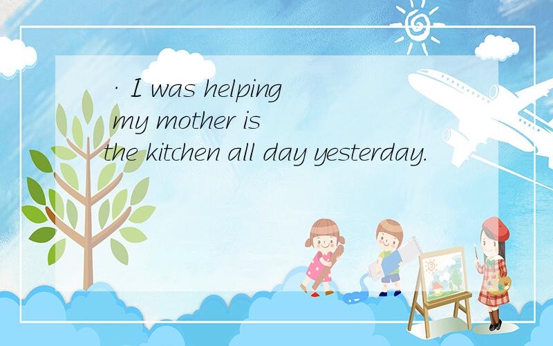 ·I was helping my mother is the kitchen all day yesterday.