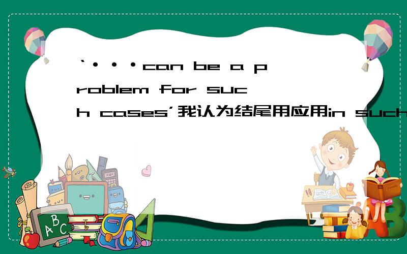 ‘···can be a problem for such cases’我认为结尾用应用in such cases ,‘···can be a problem for such cases’我认为结尾用应用in such cases ,是这样吗,另外,for such cases 和 in such cases 的区别是什么
