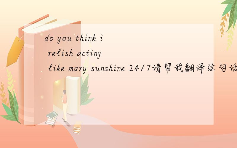 do you think i relish acting like mary sunshine 24/7请帮我翻译这句话,译成中文,谢谢!字幕的翻译是“你以为我很乐意经常做着颠倒是非的事情”.为什么这样翻译?