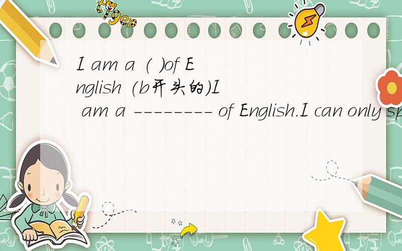 I am a ( )of English (b开头的)I am a -------- of English.I can only speak a little English.