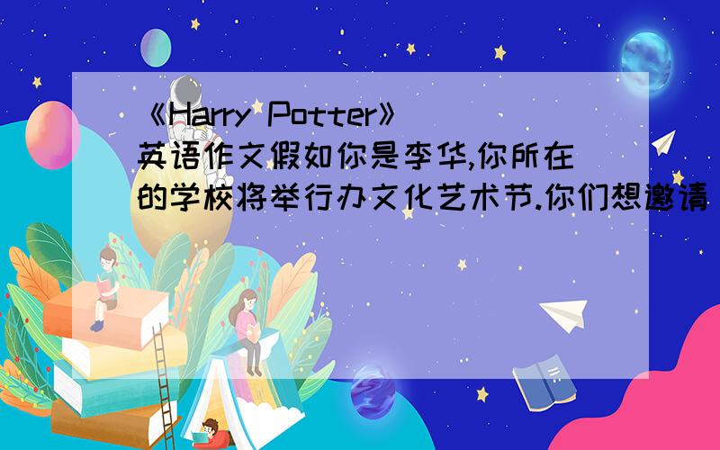 《Harry Potter》英语作文假如你是李华,你所在的学校将举行办文化艺术节.你们想邀请《Harry Potter》的作者J.K.Rowling到你校作报告,请你写一封邀请信,内容如下：1《…》深受学校师生的欢迎  2师