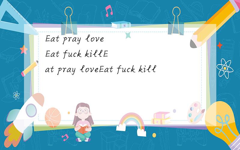 Eat pray love Eat fuck killEat pray loveEat fuck kill