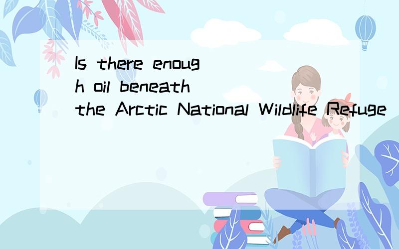 Is there enough oil beneath the Arctic National Wildlife Refuge (保护区) (ANWR) to help secure America’s energy future President Bush certainly thinks so.He has argued that tapping ANWR’s oil would help ease California’s electricity crisis a