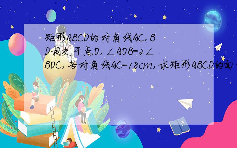 矩形ABCD的对角线AC,BD相交于点O,∠AOB=2∠BOC,若对角线AC=18cm,求矩形ABCD的面积（AB怎么算?）记得写过程,我主要是不知道AB怎么算