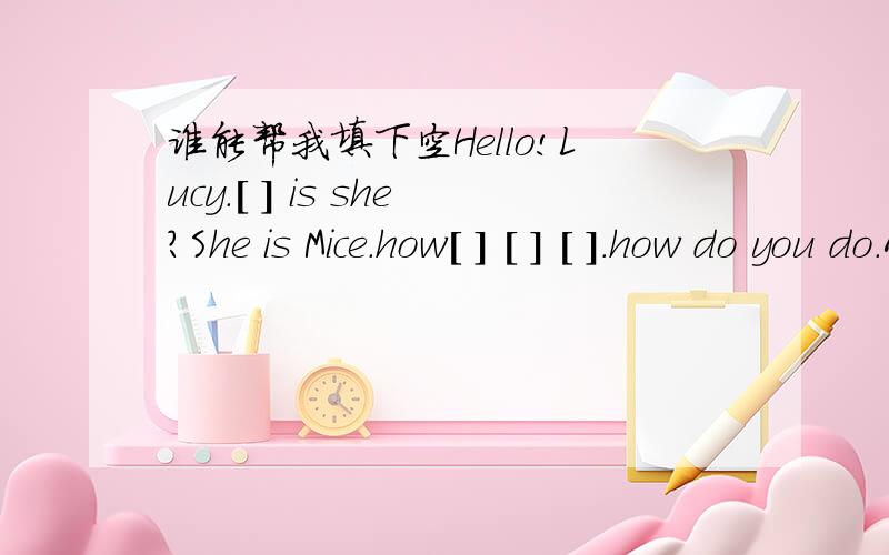 谁能帮我填下空Hello!Lucy.[ ] is she?She is Mice.how[ ] [ ] [ ].how do you do.Alice,[ ]are you from?I'm from England.how old are you?I'm ten.[ ] class are you [ [ ] in class 5.[ ] Miss Wang your Chinese teacher?Yes,[ ] [ ].[ ] is your chinese [