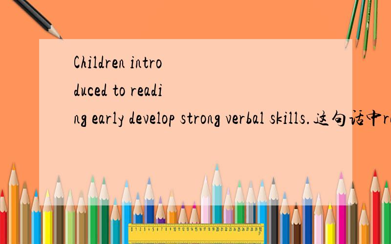 Children introduced to reading early develop strong verbal skills.这句话中reading用的对不对?是用read还是reading?