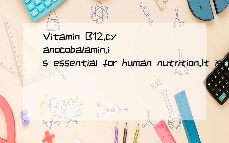 Vitamin B12,cyanocobalamin,is essential for human nutrition.It is concentrated in animal tissue but not in higher plants.Although nutritional requirements for the vitamin are quite low,people who abstain completely from animal products may develop a