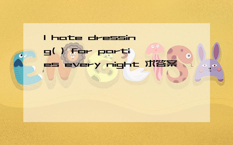 I hate dressing( ) for parties every night 求答案