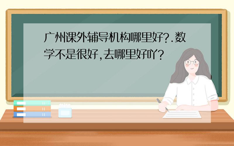 广州课外辅导机构哪里好?.数学不是很好,去哪里好吖?