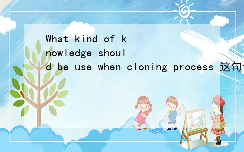 What kind of knowledge should be use when cloning process 这句话有没有语法错误