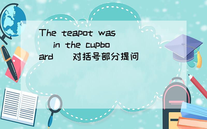 The teapot was (in the cupboard)(对括号部分提问)___ ___ the teapot