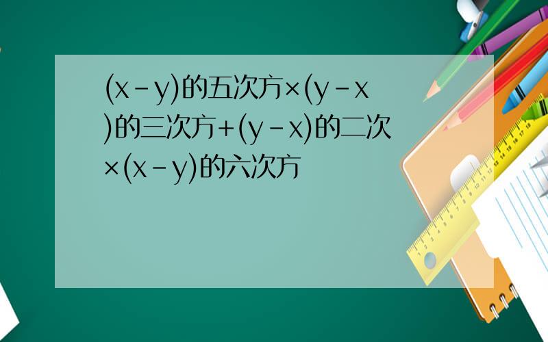(x-y)的五次方×(y-x)的三次方+(y-x)的二次×(x-y)的六次方