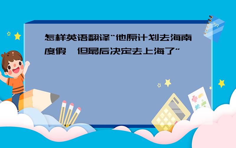 怎样英语翻译“他原计划去海南度假,但最后决定去上海了”